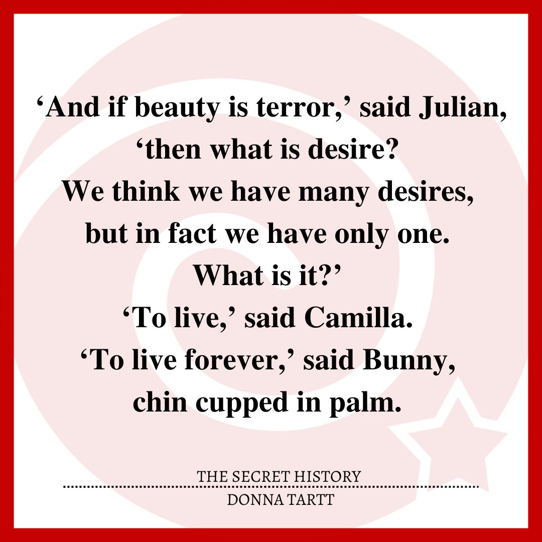 ‘And if beauty is terror,’ said Julian, ‘then what is desire? We think we have many desires, but in fact we have only one. What is it?’ ‘To live,’ said Camilla. ‘To live forever,’ said Bunny, chin cupped in palm.