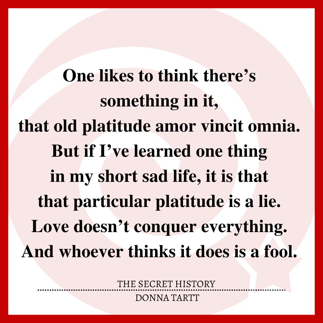 One likes to think there’s something in it, that old platitude amor vincit omnia. But if I’ve learned one thing in my short sad life, it is that that particular platitude is a lie. Love doesn’t conquer everything. And whoever thinks it does is a fool.