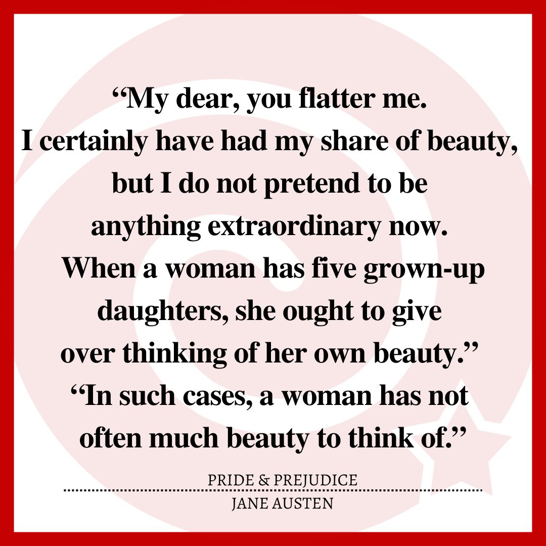 “My dear, you flatter me. I certainly have had my share of beauty, but I do not pretend to be anything extraordinary now. When a woman has five grown-up daughters, she ought to give over thinking of her own beauty.” “In such cases, a woman has not often much beauty to think of.”