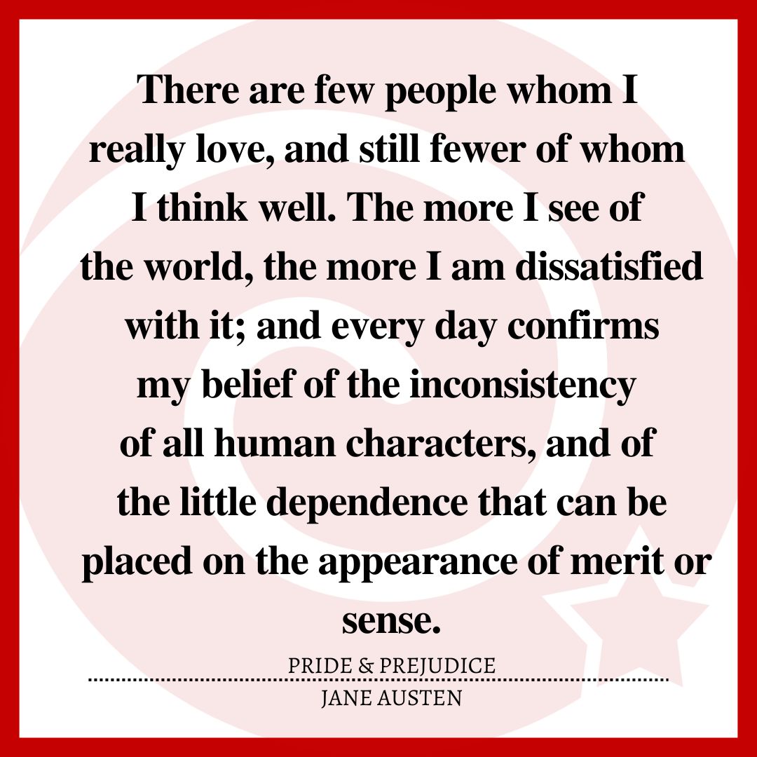 There are few people whom I really love, and still fewer of whom I think well. The more I see of the world, the more I am dissatisfied with it; and every day confirms my belief of the inconsistency of all human characters, and of the little dependence that can be placed on the appearance of merit or sense.