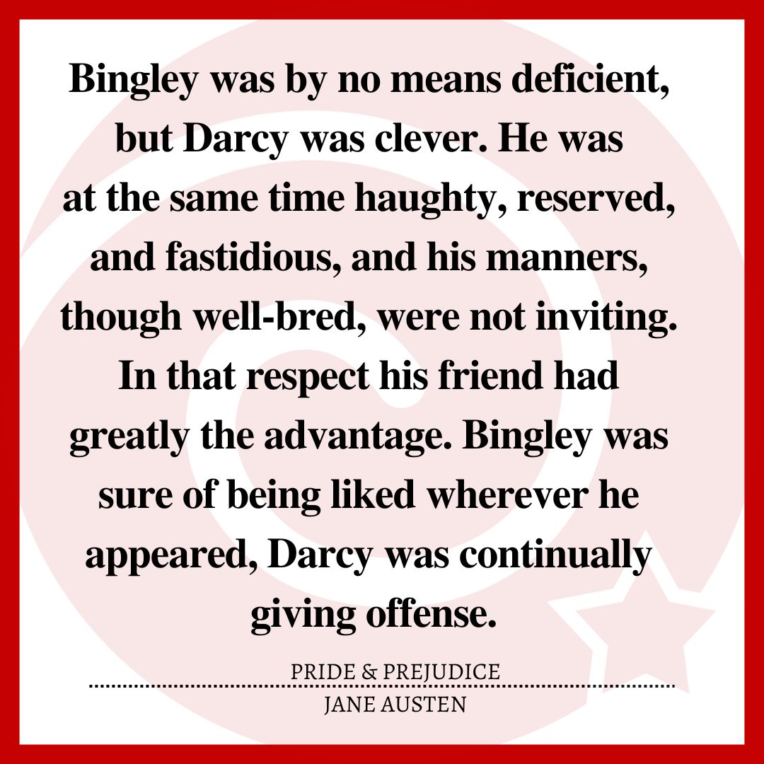 Bingley was by no means deficient, but Darcy was clever. He was at the same time haughty, reserved, and fastidious, and his manners, though well-bred, were not inviting. In that respect his friend had greatly the advantage. Bingley was sure of being liked wherever he appeared, Darcy was continually giving offense.