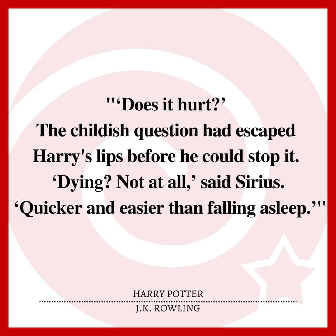 "‘Does it hurt?’ The childish question had escaped Harry's lips before he could stop it. ‘Dying? Not at all,’ said Sirius. ‘Quicker and easier than falling asleep.’"