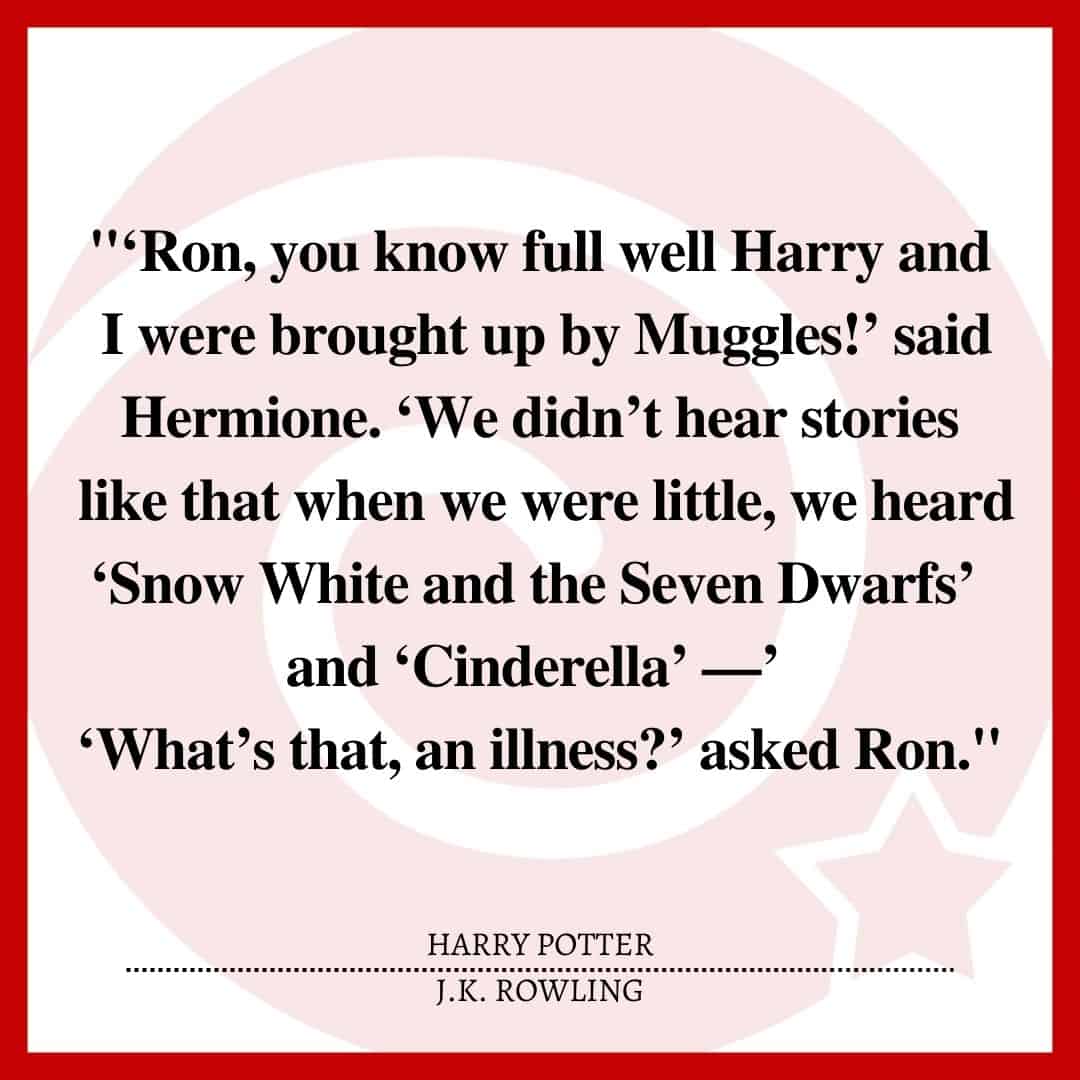 "‘Ron, you know full well Harry and I were brought up by Muggles!’ said Hermione. ‘We didn’t hear stories like that when we were little, we heard ‘Snow White and the Seven Dwarfs’ and ‘Cinderella’ —’ ‘What’s that, an illness?’ asked Ron."