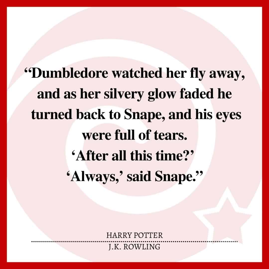 “Dumbledore watched her fly away, and as her silvery glow faded he turned back to Snape, and his eyes were full of tears. ‘After all this time?’ ‘Always,’ said Snape.”