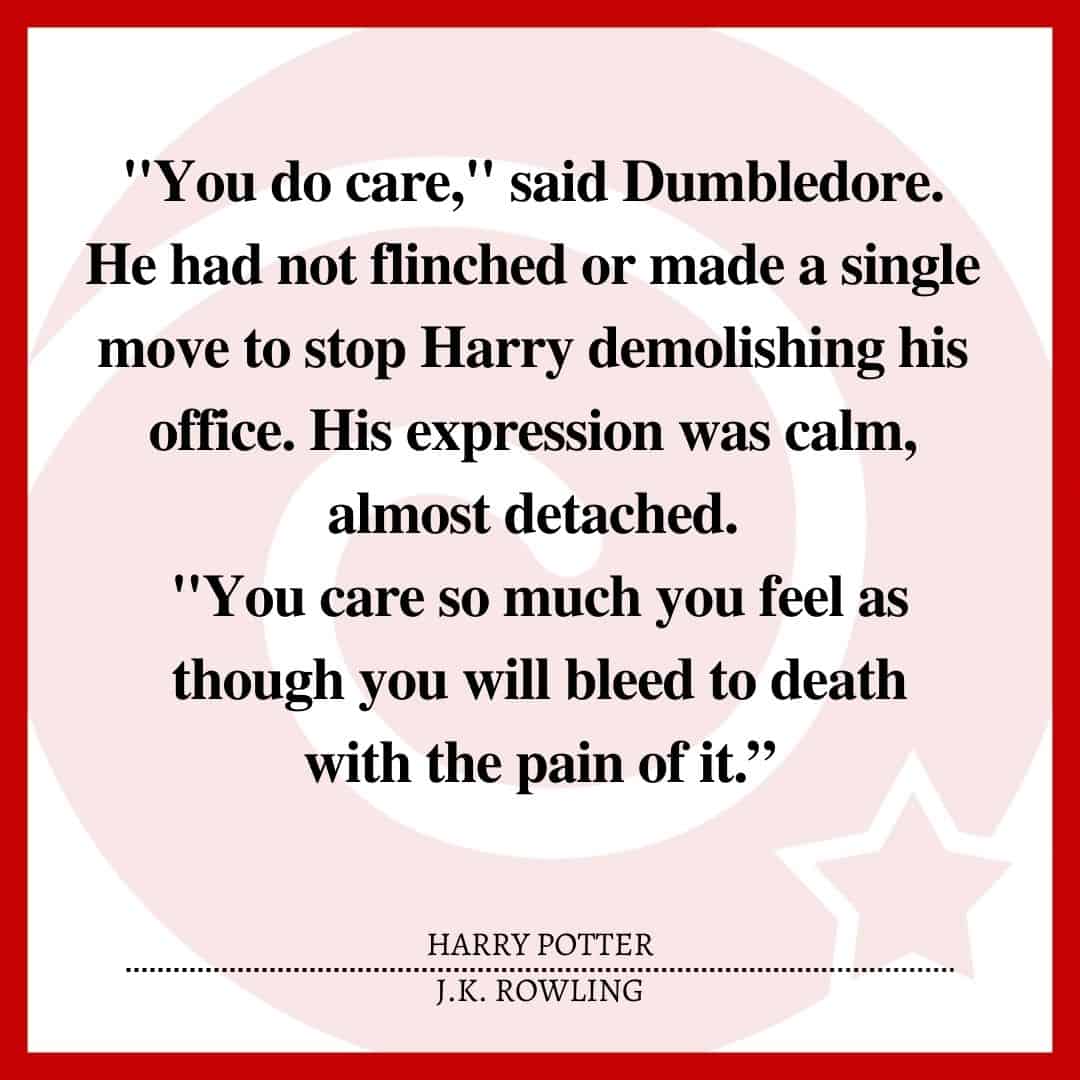 “I DON'T CARE!" Harry yelled at them, snatching up a lunascope and throwing it into the fireplace. "I'VE HAD ENOUGH, I'VE SEEN ENOUGH, I WANT OUT, I WANT IT TO END, I DON'T CARE ANYMORE!" "You do care," said Dumbledore. He had not flinched or made a single move to stop Harry demolishing his office. His expression was calm, almost detached. "You care so much you feel as though you will bleed to death with the pain of it.”