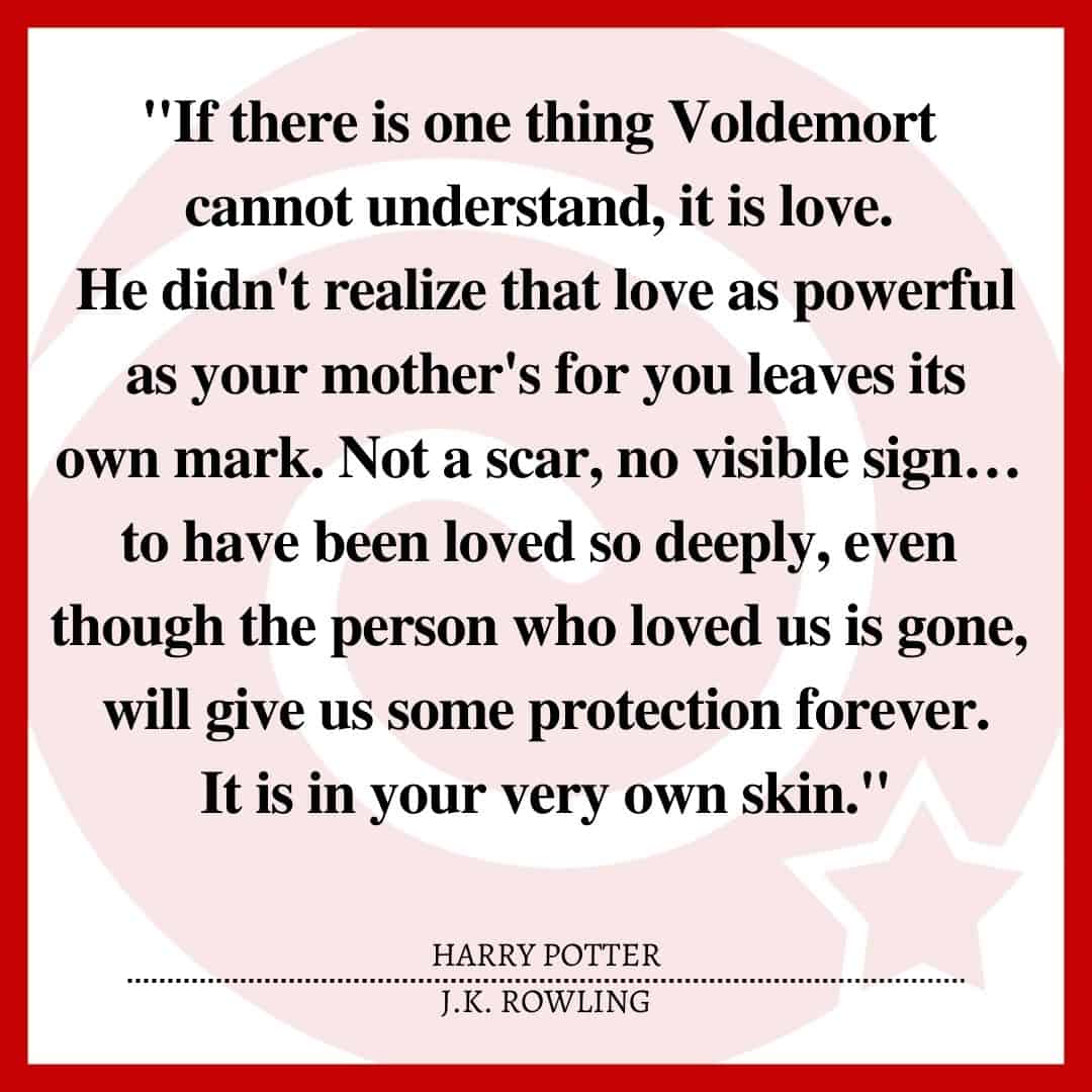 "If there is one thing Voldemort cannot understand, it is love. He didn't realize that love as powerful as your mother's for you leaves its own mark. Not a scar, no visible sign… to have been loved so deeply, even though the person who loved us is gone, will give us some protection forever. It is in your very own skin."