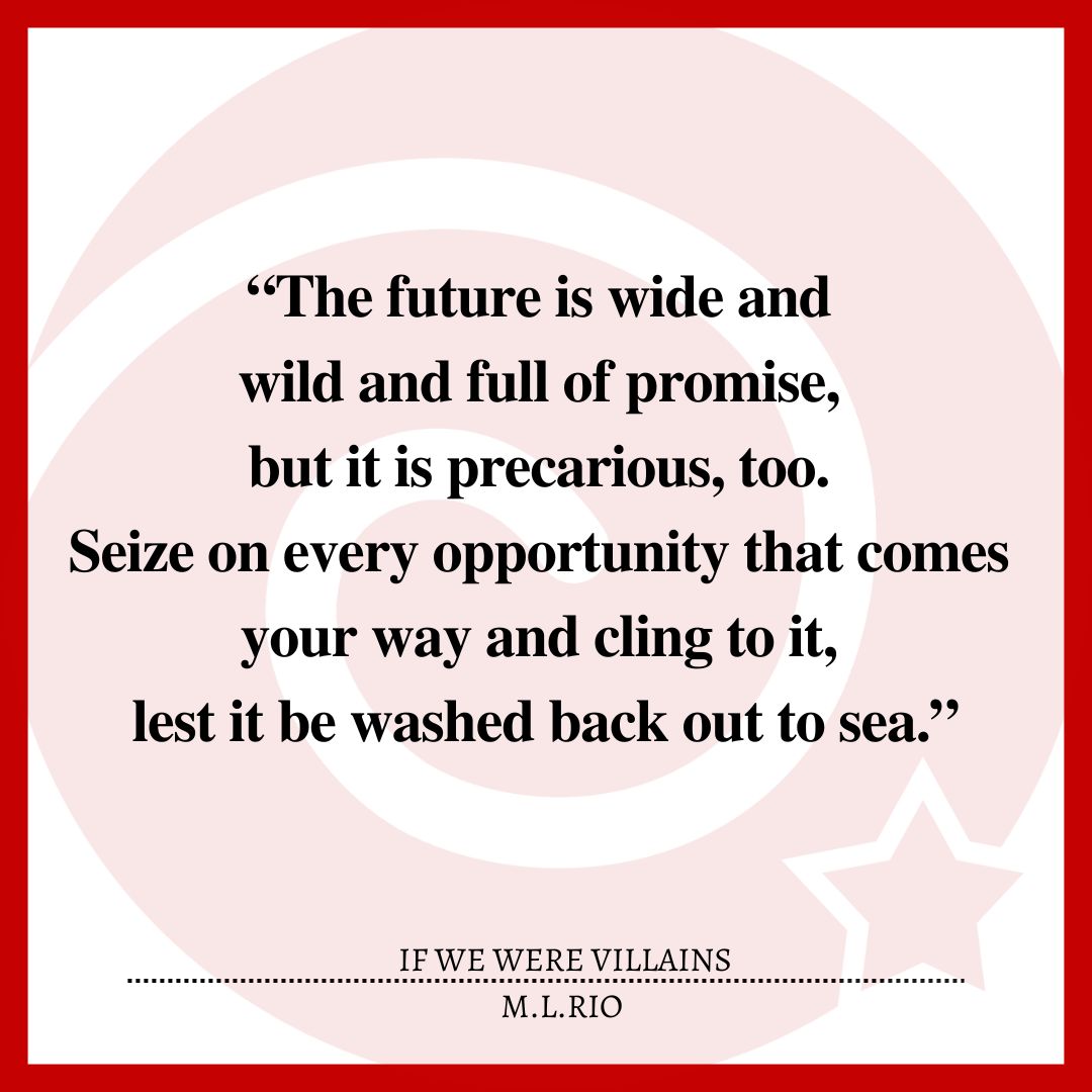 “The future is wide and wild and full of promise, but it is precarious, too. Seize on every opportunity that comes your way and cling to it, lest it be washed back out to sea.”