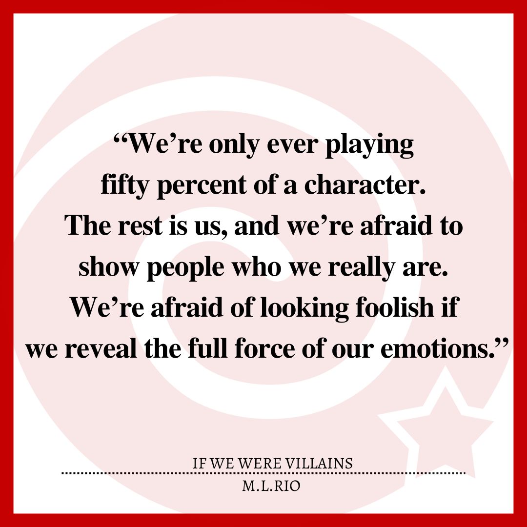 “We’re only ever playing fifty percent of a character. The rest is us, and we’re afraid to show people who we really are. We’re afraid of looking foolish if we reveal the full force of our emotions.”