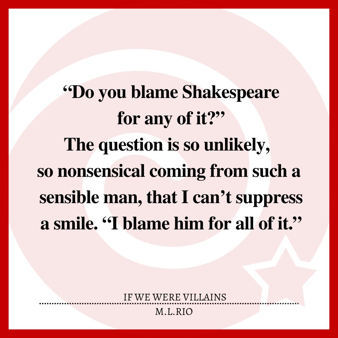“Do you blame Shakespeare for any of it?”The question is so unlikely, so nonsensical coming from such a sensible man, that I can’t suppress a smile. “I blame him for all of it.”