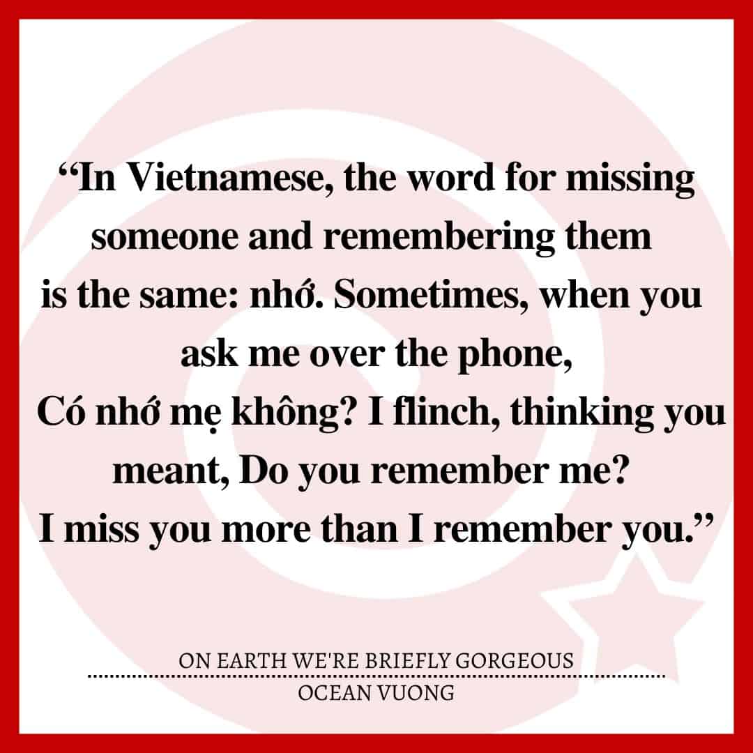 “In Vietnamese, the word for missing someone and remembering them is the same: nhớ. Sometimes, when you ask me over the phone, Có nhớ mẹ không? I flinch, thinking you meant, Do you remember me? I miss you more than I remember you.”