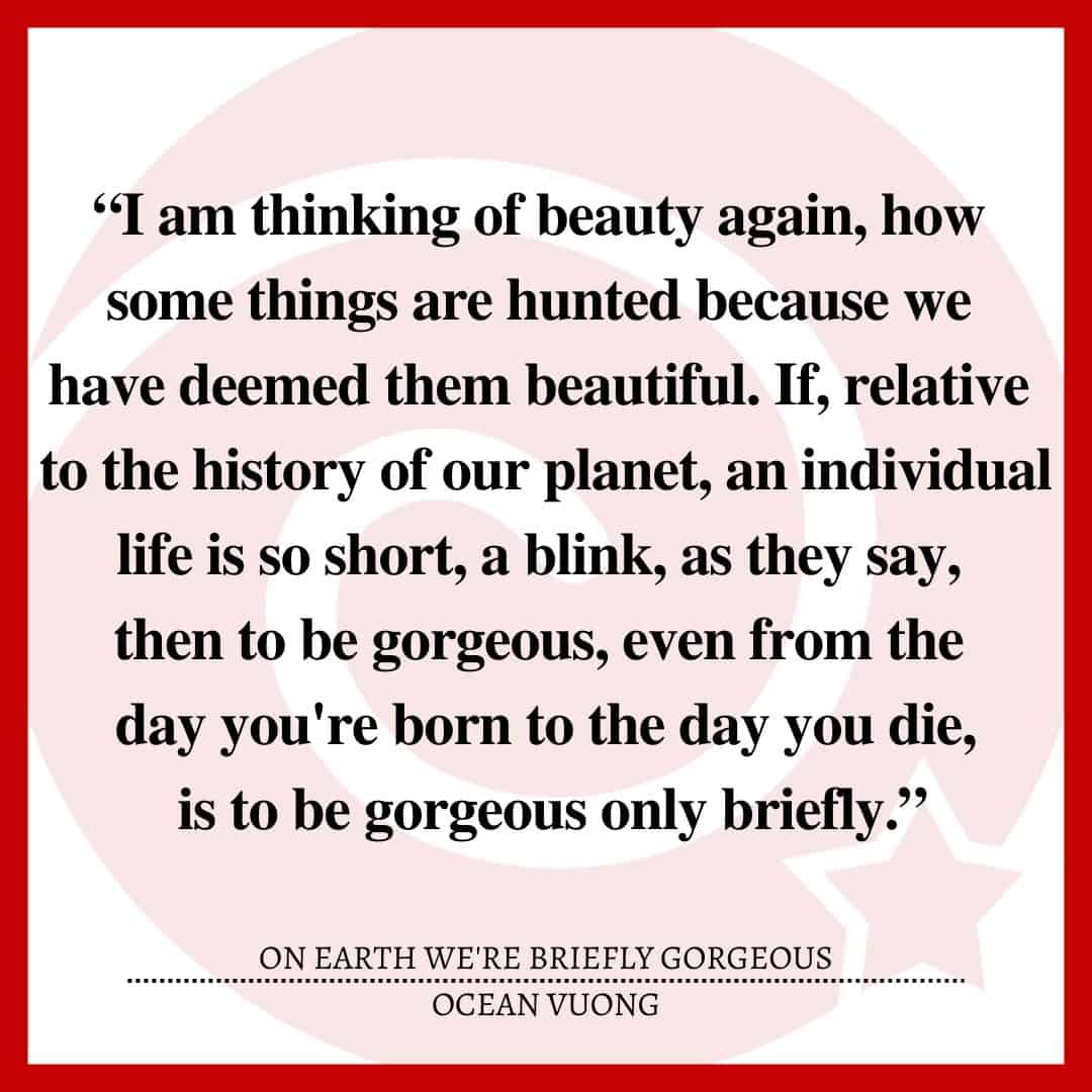 “I am thinking of beauty again, how some things are hunted because we have deemed them beautiful. If, relative to the history of our planet, an individual life is so short, a blink, as they say, then to be gorgeous, even from the day you're born to the day you die, is to be gorgeous only briefly.”