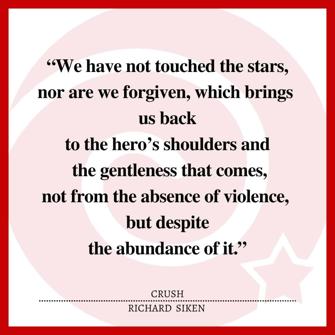 “We have not touched the stars, nor are we forgiven, which brings us back to the hero’s shoulders and the gentleness that comes, not from the absence of violence, but despite the abundance of it.”