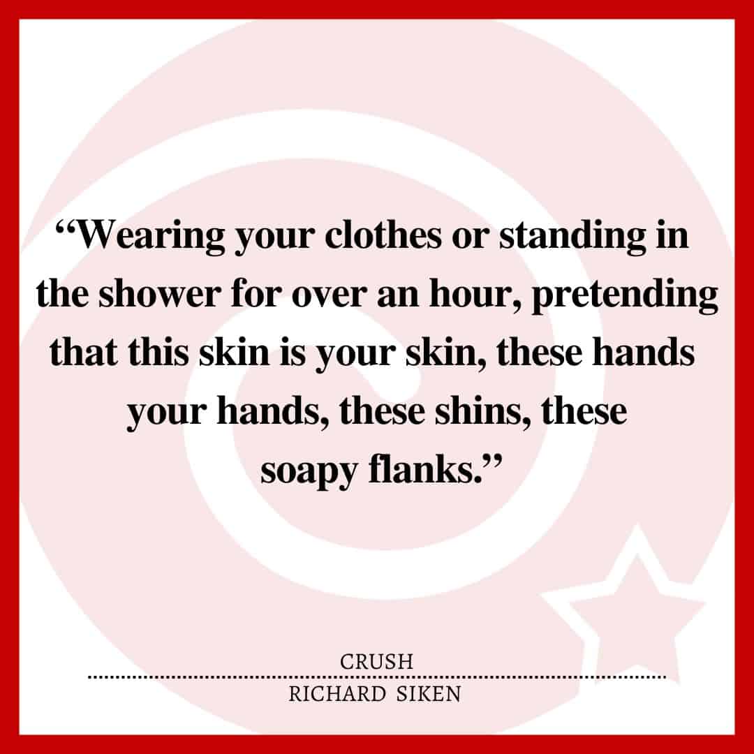 “Wearing your clothes or standing in the shower for over an hour, pretending that this skin is your skin, these hands your hands, these shins, these soapy flanks.”