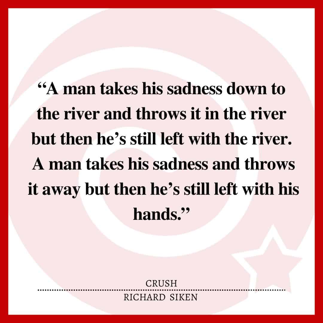 “A man takes his sadness down to the river and throws it in the river but then he’s still left with the river. A man takes his sadness and throws it away but then he’s still left with his hands.”