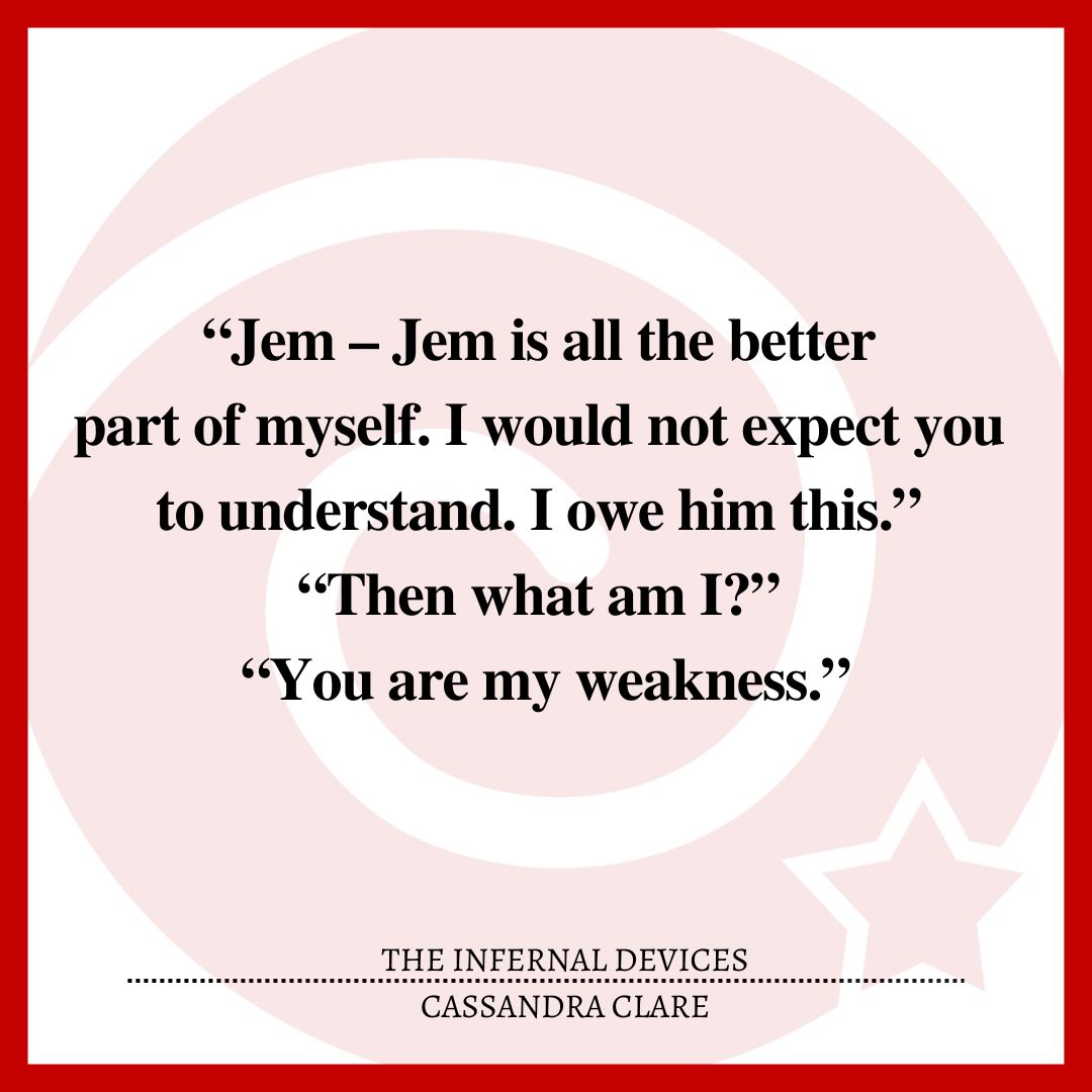 “Jem – Jem is all the better part of myself. I would not expect you to understand. I owe him this.” “Then what am I?” “You are my weakness.”