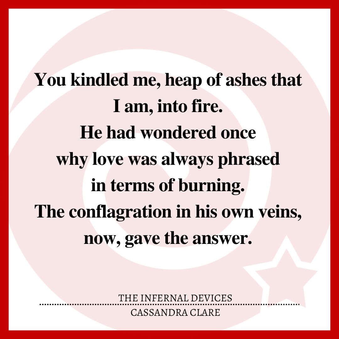You kindled me, heap of ashes that I am, into fire. He had wondered once why love was always phrased in terms of burning. The conflagration in his own veins, now, gave the answer.