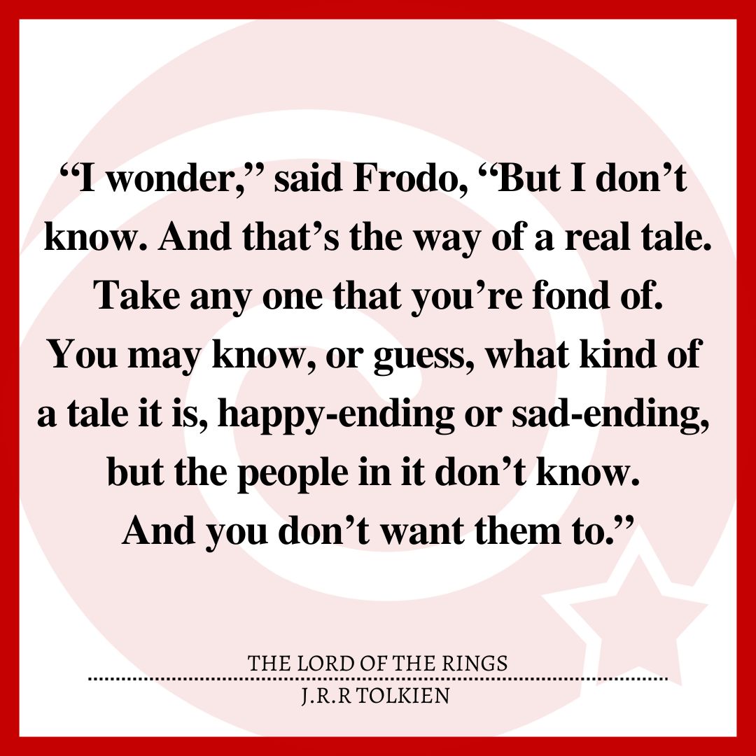 “I wonder,” said Frodo, “But I don’t know. And that’s the way of a real tale. Take any one that you’re fond of. You may know, or guess, what kind of a tale it is, happy-ending or sad-ending, but the people in it don’t know. And you don’t want them to.”