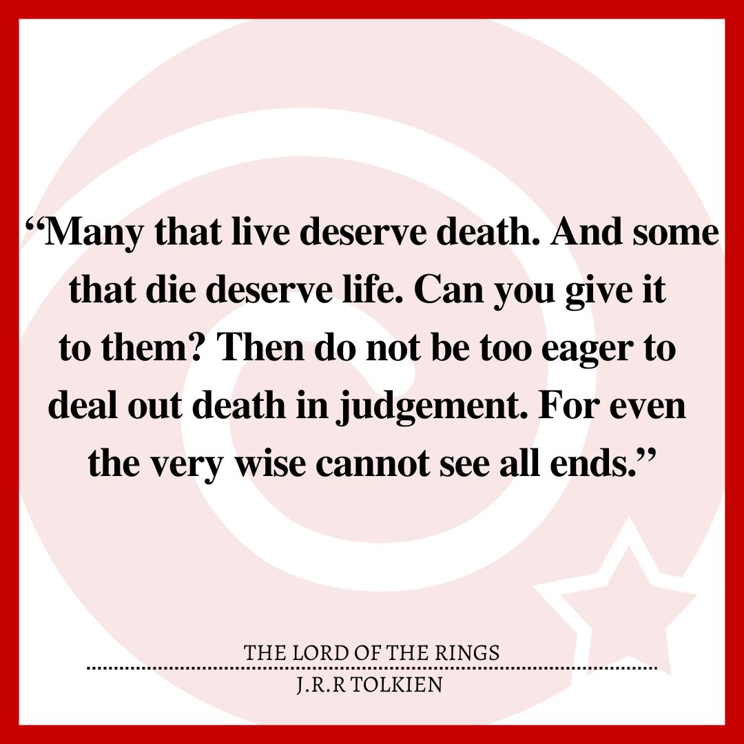 “Many that live deserve death. And some that die deserve life. Can you give it to them? Then do not be too eager to deal out death in judgement. For even the very wise cannot see all ends.”