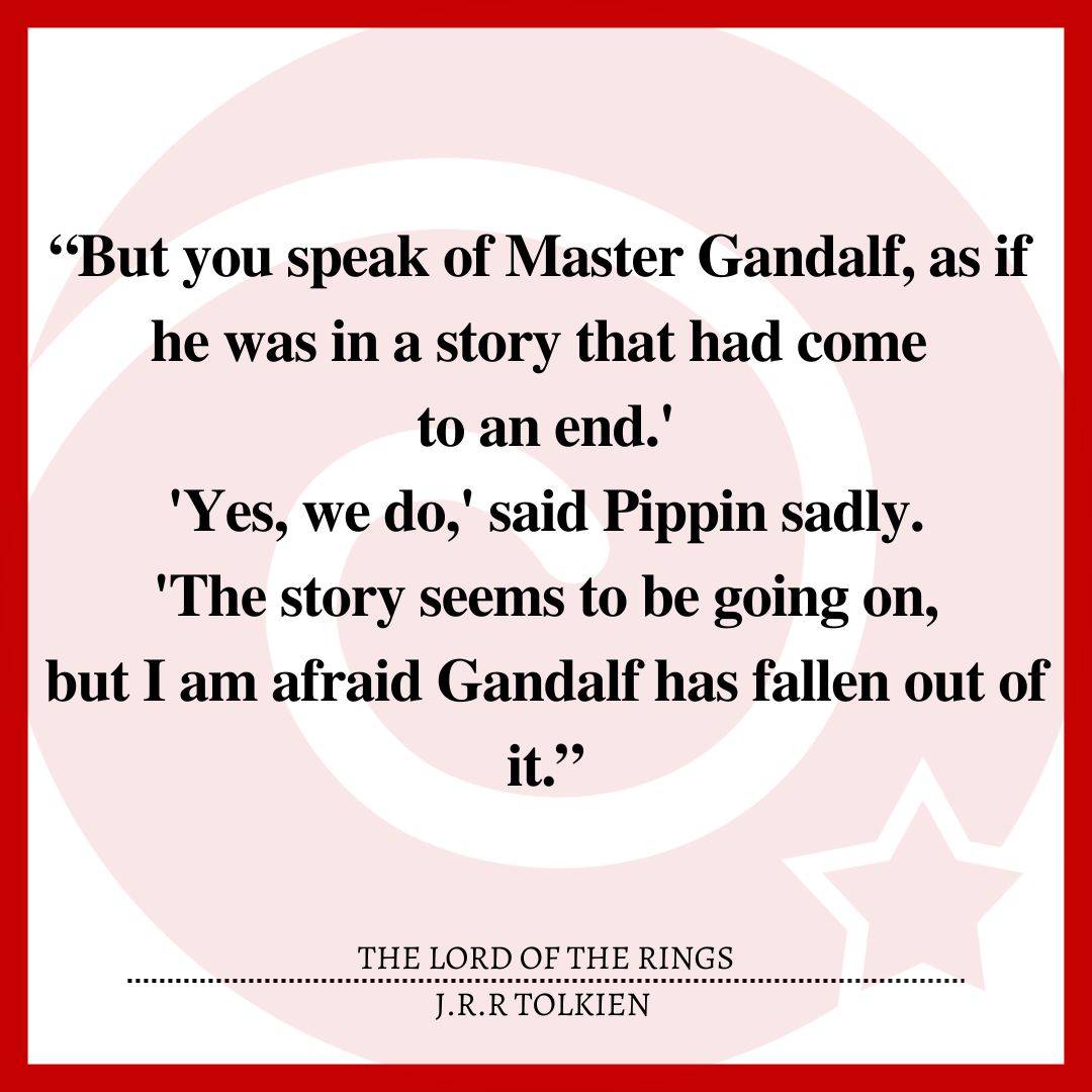 “But you speak of Master Gandalf, as if he was in a story that had come to an end.' 'Yes, we do,' said Pippin sadly. 'The story seems to be going on, but I am afraid Gandalf has fallen out of it.”