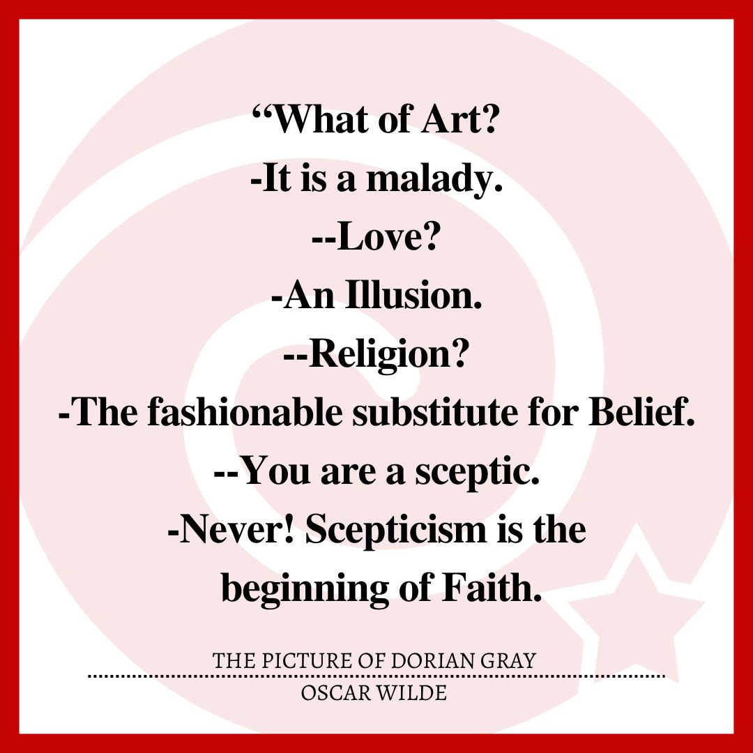 What of Art?          -It is a malady. --Love? -An Illusion. --Religion? -The fashionable substitute for Belief. --You are a sceptic. -Never! Scepticism is the beginning of Faith.