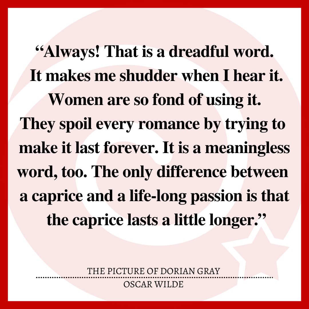 “Always! That is a dreadful word. It makes me shudder when I hear it. Women are so fond of using it. They spoil every romance by trying to make it last forever. It is a meaningless word, too. The only difference between a caprice and a life-long passion is that the caprice lasts a little longer.”