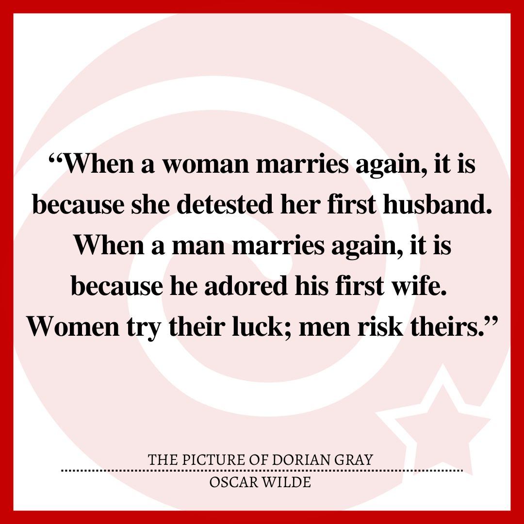 “When a woman marries again, it is because she detested her first husband. When a man marries again, it is because he adored his first wife. Women try their luck; men risk theirs.”